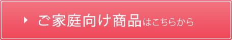 ご家庭向け商品はこちら