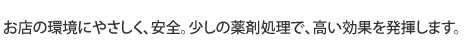 お店の環境にやさしく、安全。少しの薬剤処理で、高い効果を発揮します。